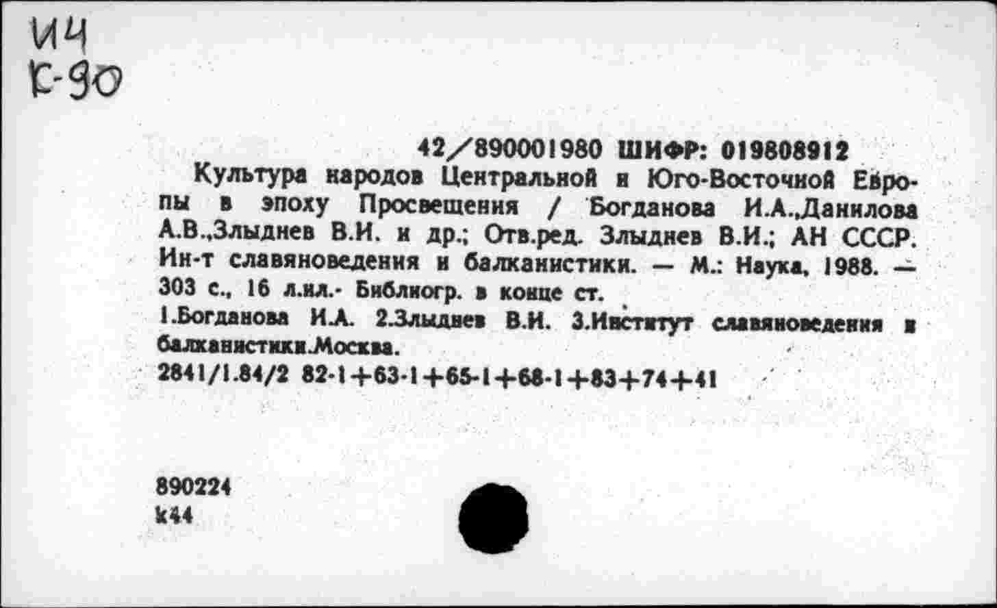 ﻿42/890001980 ШИФР: 019808912
Культура народов Центральной и Юго-Восточной Европы в эпоху Просвещения / Богданова И.А.,Данилова А.В.,Злыднев В.И. и др.; Отв.ред. Злыднев В.И.; АН СССР. Ин-т славяноведения и балканистики. — М.: Наука, 1988. — 303 с., 16 л.ил.- Библиогр. а конце ст.
1 .Богданова ИА. 23лыдвев В.И. 3.Институт славяноведения в балханнстнки.Мосхва.
2841/1.84/2 82-1+63-1+65-1+68-1+83+74+41
890224 к44